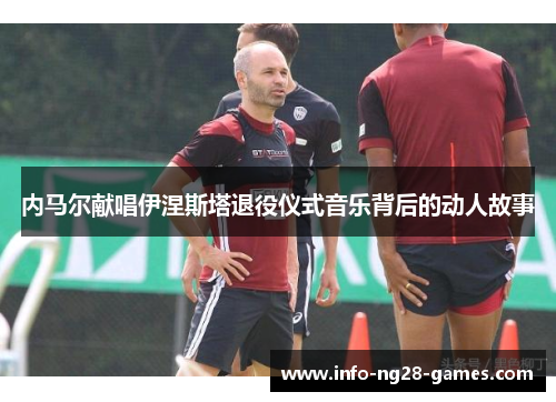 内马尔献唱伊涅斯塔退役仪式音乐背后的动人故事